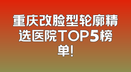 重庆改脸型轮廓精选医院TOP5榜单！
