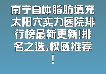 南宁自体脂肪填充太阳穴实力医院排行榜最新更新！排名之选，权威推荐！
