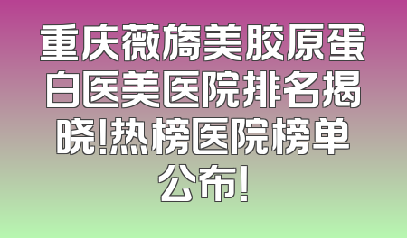 重庆薇旖美胶原蛋白医美医院排名揭晓！热榜医院榜单公布！