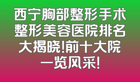 西宁胸部整形手术整形美容医院排名大揭晓！前十大院一览风采！