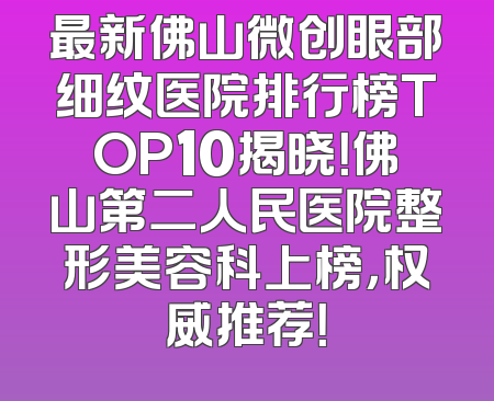 最新佛山微创眼部细纹医院排行榜TOP10揭晓！佛山第二人民医院整形美容科上榜，权威推荐！