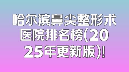 哈尔滨鼻尖整形术医院排名榜（2025年更新版）！