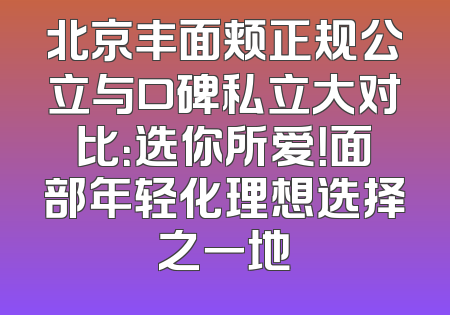 北京丰面颊正规公立与口碑私立大对比：选你所爱！面部年轻化理想选择之一地