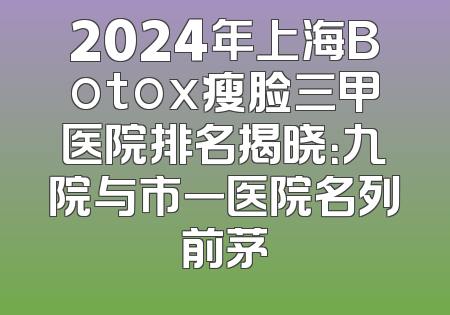 2024年上海Botox瘦脸三甲医院排名揭晓：九院与市一医院名列前茅