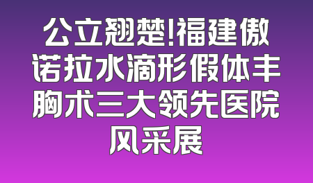 公立翘楚！福建傲诺拉水滴形假体丰胸术三大领先医院风采展