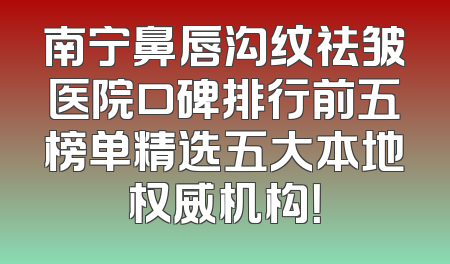南宁鼻唇沟纹祛皱医院口碑排行前五榜单精选五大本地权威机构！