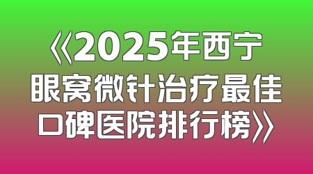《2025年西宁眼窝微针治疗最佳口碑医院排行榜》