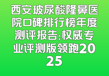 西安玻尿酸隆鼻医院口碑排行榜年度测评报告：权威专业评测版领跑2025