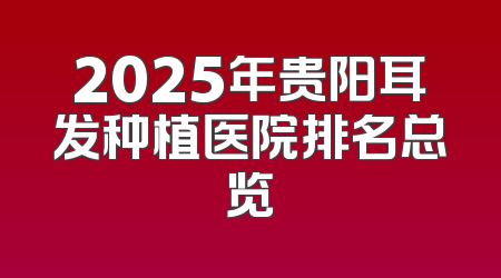 2025年贵阳耳发种植医院排名总览