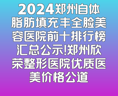 2024郑州自体脂肪填充丰全脸美容医院前十排行榜汇总公示！郑州欣荣整形医院优质医美价格公道