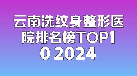 云南洗纹身整形医院排名榜TOP10 2024