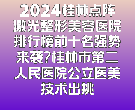 2024桂林点阵激光整形美容医院排行榜前十名强势来袭？桂林市第二人民医院公立医美技术出挑