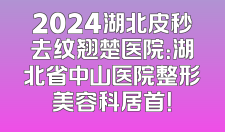 2024湖北皮秒去纹翘楚医院：湖北省中山医院整形美容科居首！
