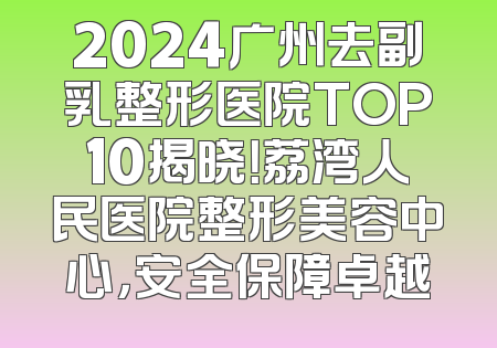 2024广州去副乳整形医院TOP10揭晓！荔湾人民医院整形美容中心，安全保障卓越