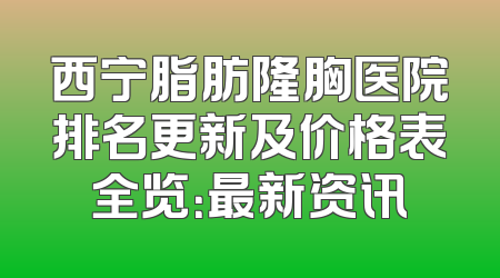 西宁脂肪隆胸医院排名更新及价格表全览：最新资讯