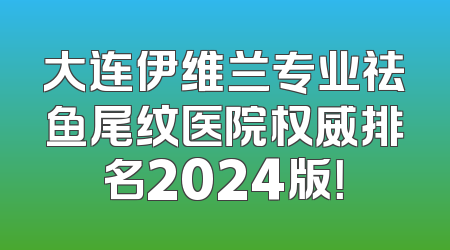 大连伊维兰专业祛鱼尾纹医院权威排名2024版！