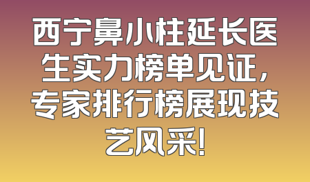 西宁鼻小柱延长医生实力榜单见证，专家排行榜展现技艺风采！