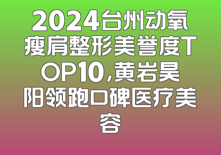2024台州动氧瘦肩整形美誉度TOP10，黄岩昊阳领跑口碑医疗美容