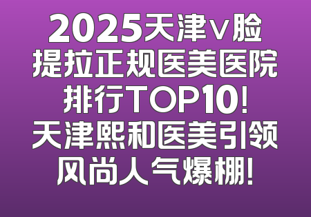 2025天津v脸提拉正规医美医院排行TOP10！天津熙和医美引领风尚人气爆棚！