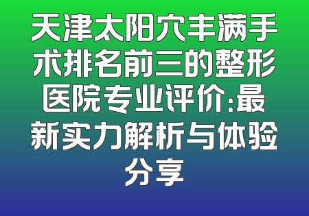 天津太阳穴丰满手术排名前三的整形医院专业评价：最新实力解析与体验分享