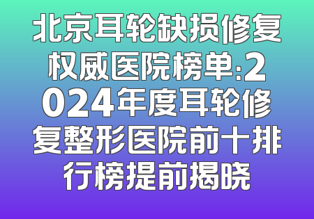 北京耳轮缺损修复权威医院榜单：2024年度耳轮修复整形医院前十排行榜提前揭晓
