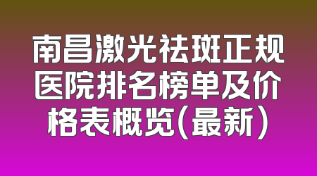 南昌激光祛斑正规医院排名榜单及价格表概览（最新）