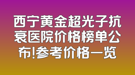 西宁黄金超光子抗衰医院价格榜单公布！参考价格一览