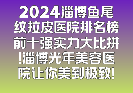 2024淄博鱼尾纹拉皮医院排名榜前十强实力大比拼！淄博光年美容医院让你美到极致！