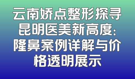 云南娇点整形探寻昆明医美新高度：隆鼻案例详解与价格透明展示