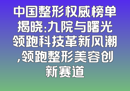 中国整形权威榜单揭晓：九院与曙光领跑科技革新风潮，领跑整形美容创新赛道