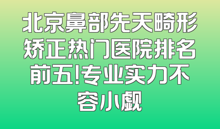 北京鼻部先天畸形矫正热门医院排名前五！专业实力不容小觑