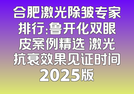 合肥激光除皱专家排行：鲁开化双眼皮案例精选 激光抗衰效果见证时间2025版