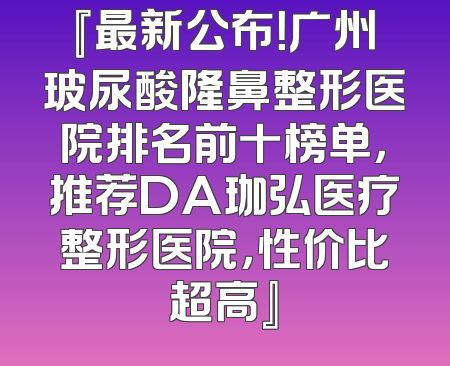 『最新公布！广州玻尿酸隆鼻整形医院排名前十榜单，推荐DA珈弘医疗整形医院，性价比超高』