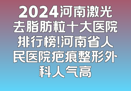 2024河南激光去脂肪粒十大医院排行榜！河南省人民医院疤痕整形外科人气高