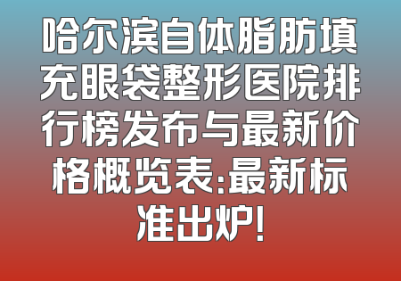 哈尔滨自体脂肪填充眼袋整形医院排行榜发布与最新价格概览表：最新标准出炉！