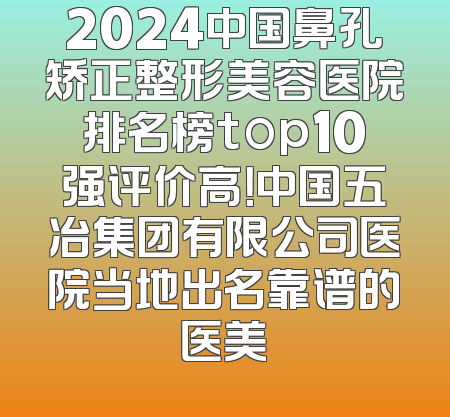 2024中国鼻孔矫正整形美容医院排名榜top10强评价高！中国五冶集团有限公司医院当地出名靠谱的医美