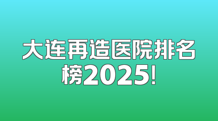 大连再造医院排名榜2025！