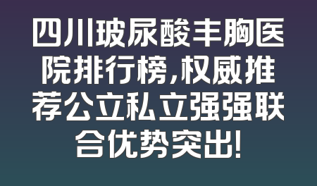 四川玻尿酸丰胸医院排行榜，权威推荐公立私立强强联合优势突出！
