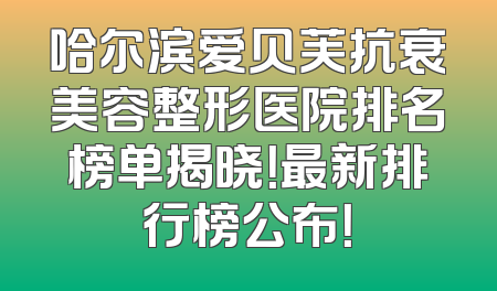 哈尔滨爱贝芙抗衰美容整形医院排名榜单揭晓！最新排行榜公布！