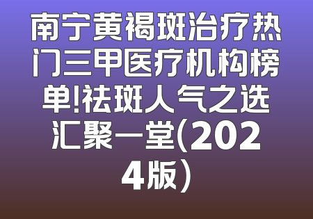 南宁黄褐斑治疗热门三甲医疗机构榜单！祛斑人气之选汇聚一堂（2024版）
