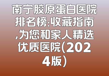 南宁胶原蛋白医院排名榜：收藏指南，为您和家人精选优质医院（2024版）