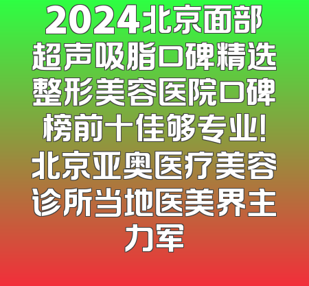 2024北京面部超声吸脂口碑精选整形美容医院口碑榜前十佳够专业！北京亚奥医疗美容诊所当地医美界主力军