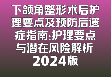 下颌角整形术后护理要点及预防后遗症指南：护理要点与潜在风险解析 2024版