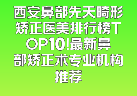 西安鼻部先天畸形矫正医美排行榜TOP10！最新鼻部矫正术专业机构推荐