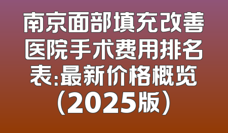 南京面部填充改善医院手术费用排名表：最新价格概览（2025版）