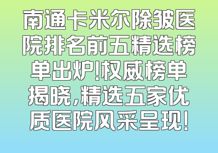 南通卡米尔除皱医院排名前五精选榜单出炉！权威榜单揭晓，精选五家优质医院风采呈现！