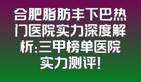 合肥脂肪丰下巴热门医院实力深度解析：三甲榜单医院实力测评！
