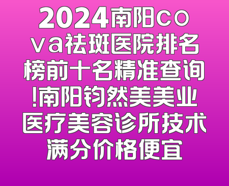 2024南阳cova祛斑医院排名榜前十名精准查询！南阳钧然美美业医疗美容诊所技术满分价格便宜