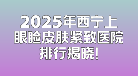 2025年西宁上眼睑皮肤紧致医院排行揭晓！