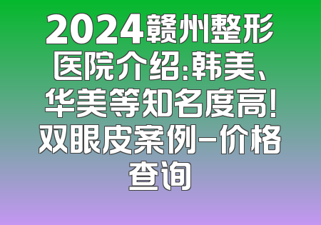 2024赣州整形医院介绍：韩美、华美等知名度高！双眼皮案例-价格查询